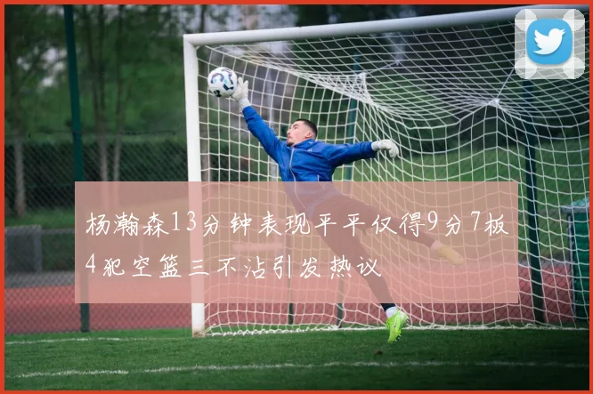 杨瀚森13分钟表现平平仅得9分7板4犯空篮三不沾引发热议