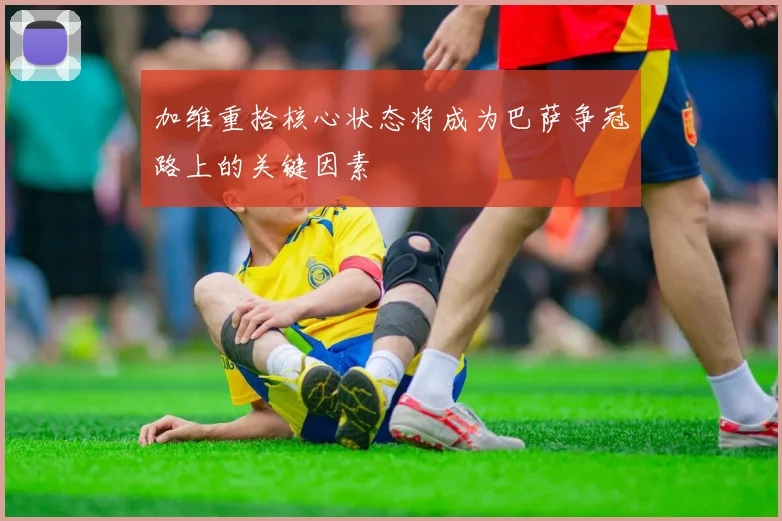 加维重拾核心状态将成为巴萨争冠路上的关键因素