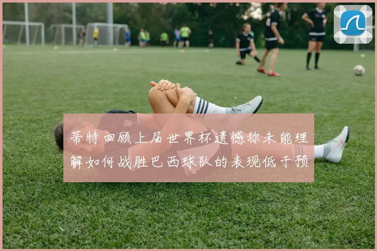 蒂特回顾上届世界杯遗憾称未能理解如何战胜巴西球队的表现低于预期