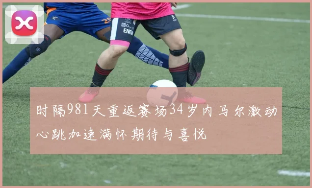 时隔981天重返赛场34岁内马尔激动心跳加速满怀期待与喜悦