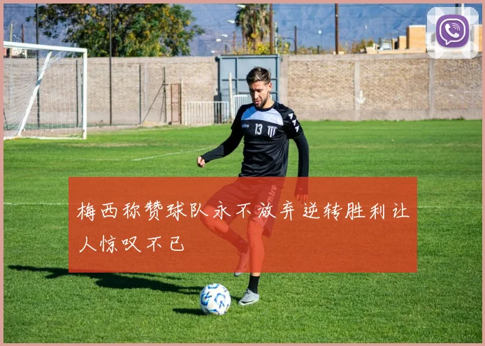 梅西称赞球队永不放弃逆转胜利让人惊叹不已