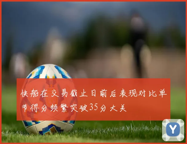 快船在交易截止日前后表现对比单节得分频繁突破35分大关