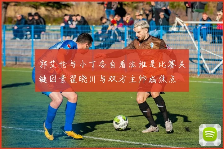 郭艾伦与小丁各自看法谁是比赛关键因素翟晓川与双方主帅成焦点