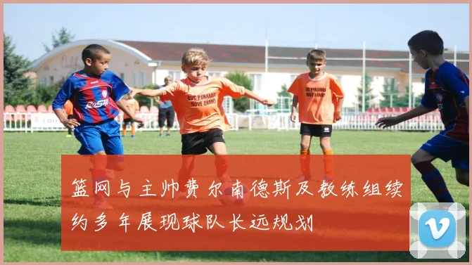 篮网与主帅费尔南德斯及教练组续约多年展现球队长远规划