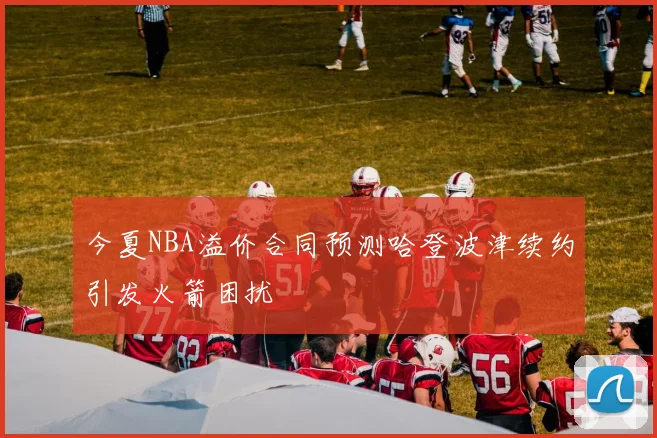 今夏NBA溢价合同预测哈登波津续约引发火箭困扰