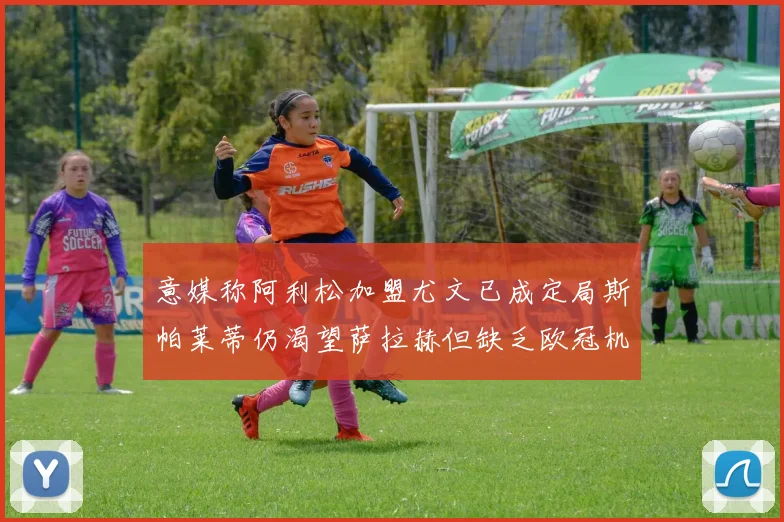 意媒称阿利松加盟尤文已成定局斯帕莱蒂仍渴望萨拉赫但缺乏欧冠机会