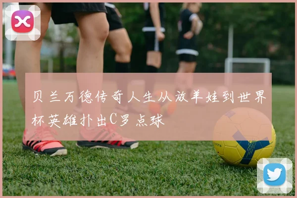 贝兰万德传奇人生从放羊娃到世界杯英雄扑出C罗点球