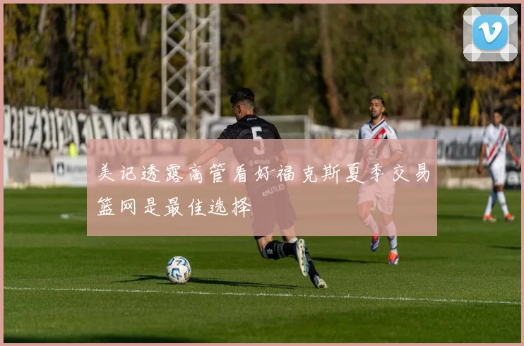美记透露高管看好福克斯夏季交易篮网是最佳选择
