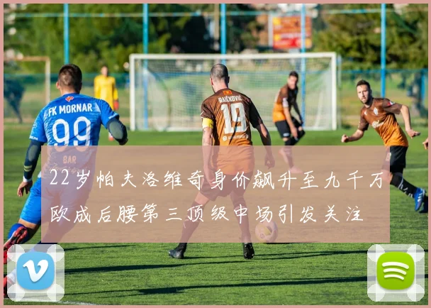 22岁帕夫洛维奇身价飙升至九千万欧成后腰第三顶级中场引发关注