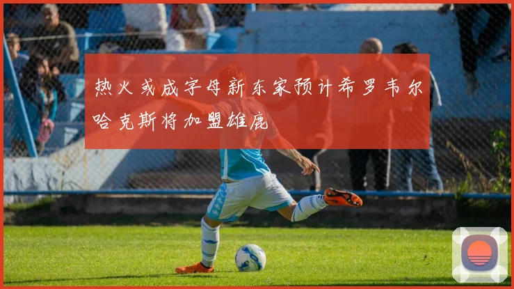 热火或成字母新东家预计希罗韦尔哈克斯将加盟雄鹿