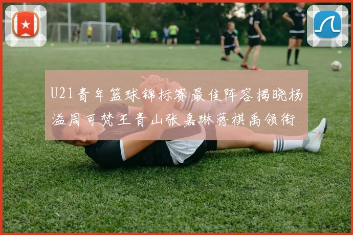 U21青年篮球锦标赛最佳阵容揭晓杨溢周可梵王青山张嘉琳蒋祺禹领衔出战