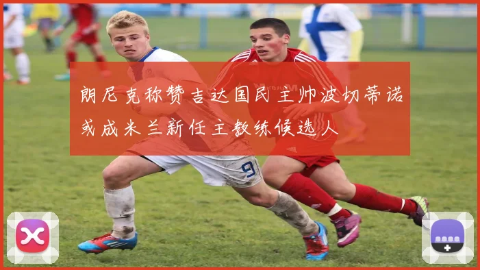 朗尼克称赞吉达国民主帅波切蒂诺或成米兰新任主教练候选人