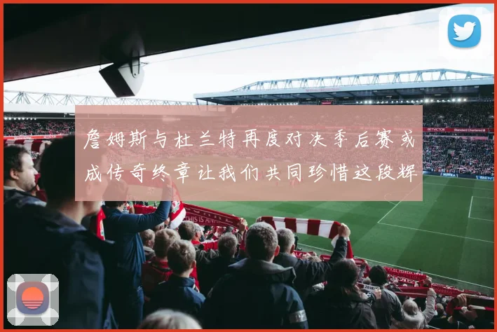 詹姆斯与杜兰特再度对决季后赛或成传奇终章让我们共同珍惜这段辉煌时光