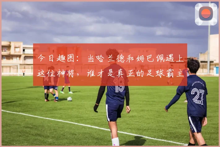 今日趣图：当哈兰德和姆巴佩遇上这位神将，谁才是真正的足球霸主