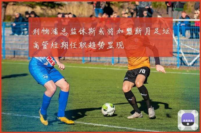 利物浦总监休斯或将加盟新月足坛高管短期任职趋势显现