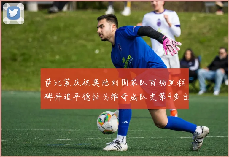 萨比策庆祝奥地利国家队百场里程碑并追平德拉戈维奇成队史第4多出场者