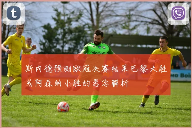 斯内德预测欧冠决赛结果巴黎大胜或阿森纳小胜的悬念解析