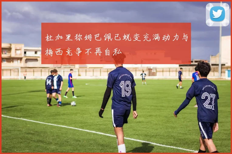 杜加里称姆巴佩已蜕变充满动力与梅西竞争不再自私