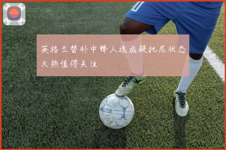 英格兰替补中锋人选成疑托尼状态火热值得关注