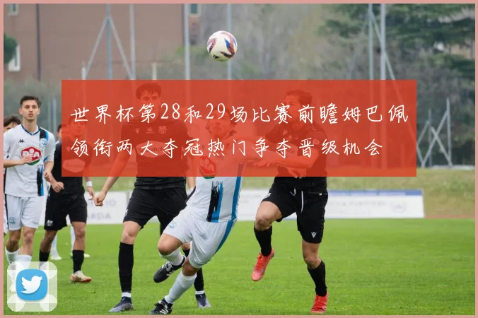 世界杯第28和29场比赛前瞻姆巴佩领衔两大夺冠热门争夺晋级机会