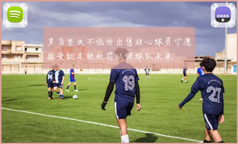 罗马坚决不低价出售核心球员宁愿接受欧足联处罚以保球队未来