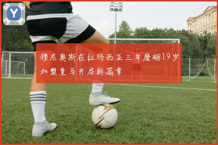 穆尼奥斯在拉玛西亚三年磨砺19岁加盟皇马开启新篇章