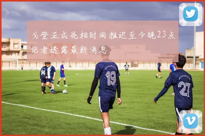 戈登正式亮相时间推迟至今晚23点记者透露最新消息