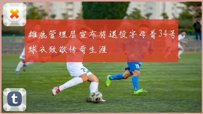 雄鹿管理层宣布将退役字母哥34号球衣致敬传奇生涯