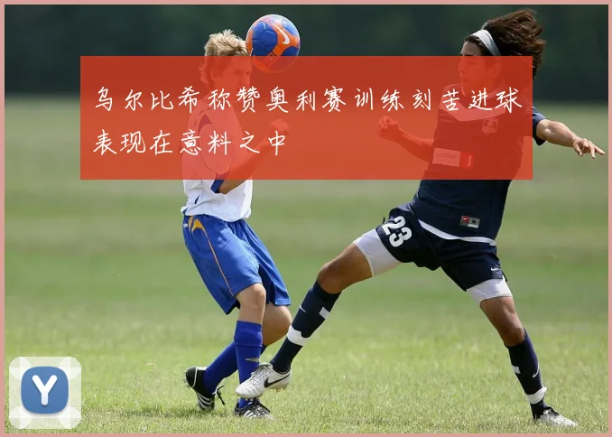 乌尔比希称赞奥利赛训练刻苦进球表现在意料之中