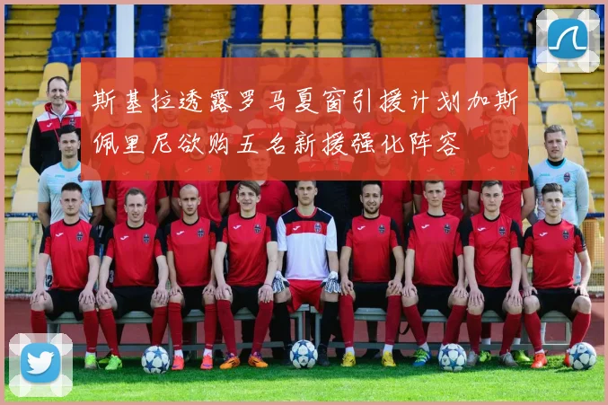 斯基拉透露罗马夏窗引援计划加斯佩里尼欲购五名新援强化阵容