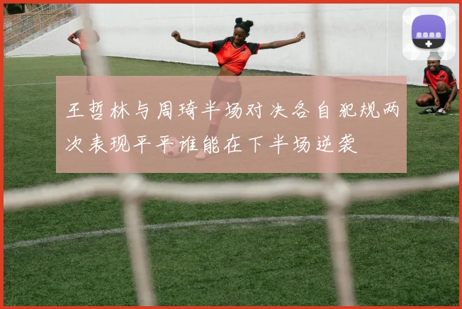 王哲林与周琦半场对决各自犯规两次表现平平谁能在下半场逆袭