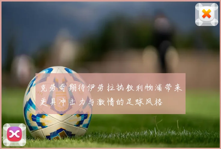 克劳奇期待伊劳拉执教利物浦带来更具冲击力与激情的足球风格