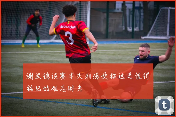 谢泼德谈赛季失利感受称这是值得铭记的难忘时光